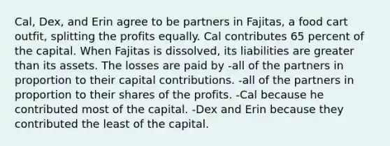 Cal, Dex, and Erin agree to be partners in Fajitas, a food cart outfit, splitting the profits equally. Cal contributes 65 percent of the capital. When Fajitas is dissolved, its liabilities are greater than its assets. The losses are paid by -all of the partners in proportion to their capital contributions. -all of the partners in proportion to their shares of the profits. -Cal because he contributed most of the capital. -Dex and Erin because they contributed the least of the capital.