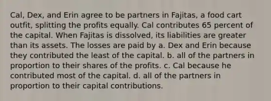 Cal, Dex, and Erin agree to be partners in Fajitas, a food cart outfit, splitting the profits equally. Cal contributes 65 percent of the capital. When Fajitas is dissolved, its liabilities are greater than its assets. The losses are paid by a. Dex and Erin because they contributed the least of the capital. b. all of the partners in proportion to their shares of the profits. c. Cal because he contributed most of the capital. d. all of the partners in proportion to their capital contributions.