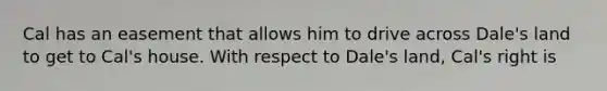 Cal has an easement that allows him to drive across Dale's land to get to Cal's house. With respect to Dale's land, Cal's right is