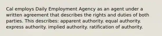 Cal employs Daily Employment Agency as an agent under a written agreement that describes the rights and duties of both parties. This describes: apparent authority. equal authority. express authority. implied authority. ratification of authority.