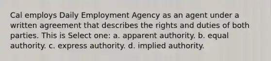 Cal employs Daily Employment Agency as an agent under a written agreement that describes the rights and duties of both parties. This is Select one: a. apparent authority. b. equal authority. c. express authority. d. implied authority.