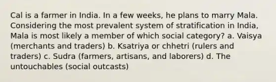 Cal is a farmer in India. In a few weeks, he plans to marry Mala. Considering the most prevalent system of stratification in India, Mala is most likely a member of which social category? a. Vaisya (merchants and traders) b. Ksatriya or chhetri (rulers and traders) c. Sudra (farmers, artisans, and laborers) d. The untouchables (social outcasts)