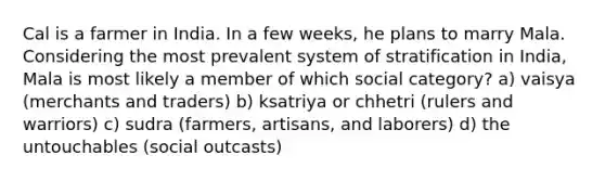 Cal is a farmer in India. In a few weeks, he plans to marry Mala. Considering the most prevalent system of stratification in India, Mala is most likely a member of which social category? a) vaisya (merchants and traders) b) ksatriya or chhetri (rulers and warriors) c) sudra (farmers, artisans, and laborers) d) the untouchables (social outcasts)