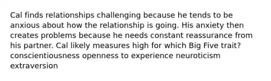 Cal finds relationships challenging because he tends to be anxious about how the relationship is going. His anxiety then creates problems because he needs constant reassurance from his partner. Cal likely measures high for which Big Five trait? conscientiousness openness to experience neuroticism extraversion