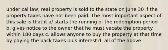 under cal law, real property is sold to the state on June 30 if the property taxes have not been paid. The most important aspect of this sale is that it a/ starts the running of the redemption period b. gives notice to the owner that he must vacate the property within 180 days c. allows anyone to buy the property at that time by paying the back taxes plus interest d. all of the above