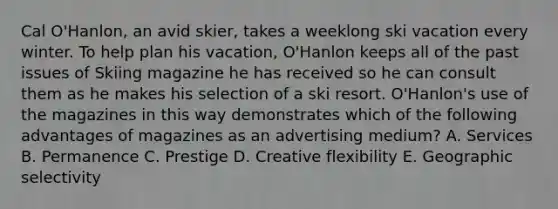 Cal O'Hanlon, an avid skier, takes a weeklong ski vacation every winter. To help plan his vacation, O'Hanlon keeps all of the past issues of Skiing magazine he has received so he can consult them as he makes his selection of a ski resort. O'Hanlon's use of the magazines in this way demonstrates which of the following advantages of magazines as an advertising medium? A. Services B. Permanence C. Prestige D. Creative flexibility E. Geographic selectivity