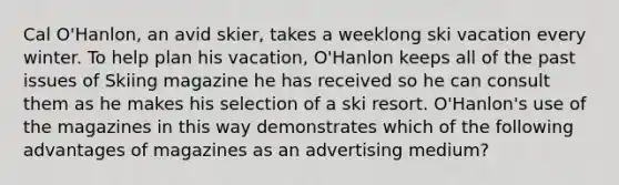 Cal O'Hanlon, an avid skier, takes a weeklong ski vacation every winter. To help plan his vacation, O'Hanlon keeps all of the past issues of Skiing magazine he has received so he can consult them as he makes his selection of a ski resort. O'Hanlon's use of the magazines in this way demonstrates which of the following advantages of magazines as an advertising medium?