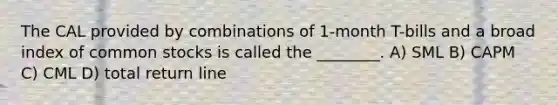 The CAL provided by combinations of 1-month T-bills and a broad index of common stocks is called the ________. A) SML B) CAPM C) CML D) total return line