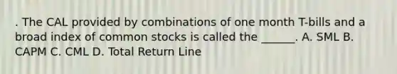 . The CAL provided by combinations of one month T-bills and a broad index of common stocks is called the ______. A. SML B. CAPM C. CML D. Total Return Line