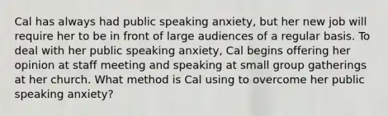 Cal has always had public speaking anxiety, but her new job will require her to be in front of large audiences of a regular basis. To deal with her public speaking anxiety, Cal begins offering her opinion at staff meeting and speaking at small group gatherings at her church. What method is Cal using to overcome her public speaking anxiety?