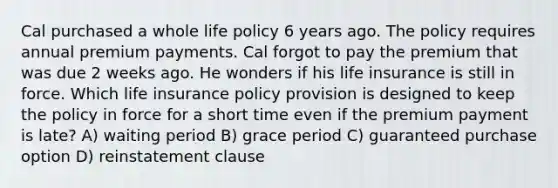 Cal purchased a whole life policy 6 years ago. The policy requires annual premium payments. Cal forgot to pay the premium that was due 2 weeks ago. He wonders if his life insurance is still in force. Which life insurance policy provision is designed to keep the policy in force for a short time even if the premium payment is late? A) waiting period B) grace period C) guaranteed purchase option D) reinstatement clause