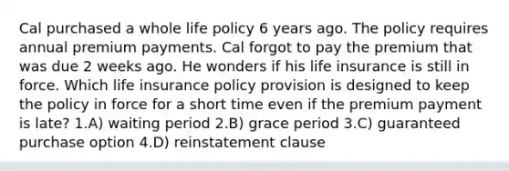 Cal purchased a whole life policy 6 years ago. The policy requires annual premium payments. Cal forgot to pay the premium that was due 2 weeks ago. He wonders if his life insurance is still in force. Which life insurance policy provision is designed to keep the policy in force for a short time even if the premium payment is late? 1.A) waiting period 2.B) grace period 3.C) guaranteed purchase option 4.D) reinstatement clause