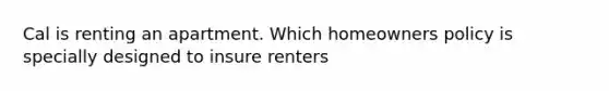 Cal is renting an apartment. Which homeowners policy is specially designed to insure renters