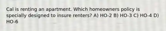 Cal is renting an apartment. Which homeowners policy is specially designed to insure renters? A) HO-2 B) HO-3 C) HO-4 D) HO-6