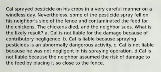 Cal sprayed pesticide on his crops in a very careful manner on a windless day. Nevertheless, some of the pesticide spray fell on his neighbor's side of the fence and contaminated the feed for the chickens. The chickens died, and the neighbor sues. What is the likely result? a. Cal is not liable for the damage because of contributory negligence. b. Cal is liable because spraying pesticides is an abnormally dangerous activity. c. Cal is not liable because he was not negligent in his spraying operation. d.Cal is not liable because the neighbor assumed the risk of damage to the feed by placing it so close to the fence.