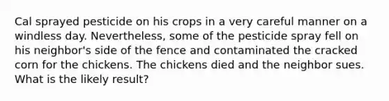 Cal sprayed pesticide on his crops in a very careful manner on a windless day. Nevertheless, some of the pesticide spray fell on his neighbor's side of the fence and contaminated the cracked corn for the chickens. The chickens died and the neighbor sues. What is the likely result?