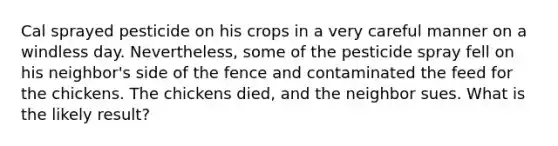 Cal sprayed pesticide on his crops in a very careful manner on a windless day. Nevertheless, some of the pesticide spray fell on his neighbor's side of the fence and contaminated the feed for the chickens. The chickens died, and the neighbor sues. What is the likely result?