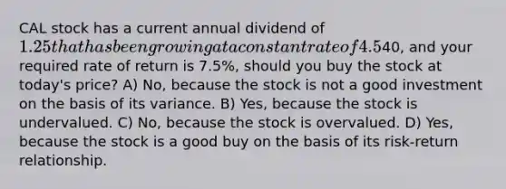 CAL stock has a current annual dividend of 1.25 that has been growing at a constant rate of 4.5% per year. Assuming the stock is currently selling for40, and your required rate of return is 7.5%, should you buy the stock at today's price? A) No, because the stock is not a good investment on the basis of its variance. B) Yes, because the stock is undervalued. C) No, because the stock is overvalued. D) Yes, because the stock is a good buy on the basis of its risk-return relationship.