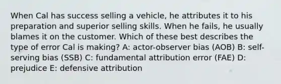 When Cal has success selling a vehicle, he attributes it to his preparation and superior selling skills. When he fails, he usually blames it on the customer. Which of these best describes the type of error Cal is making? A: actor-observer bias (AOB) B: self-serving bias (SSB) C: fundamental attribution error (FAE) D: prejudice E: defensive attribution