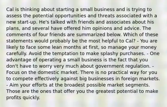 Cal is thinking about starting a small business and is trying to assess the potential opportunities and threats associated with a new start-up. He's talked with friends and associates about his plans, and several have offered him opinions and advice. The comments of four friends are summarized below. Which of these statements would probably be the most helpful to Cal? - You are likely to face some lean months at first, so manage your money carefully. Avoid the temptation to make splashy purchases. - One advantage of operating a small business is the fact that you don't have to worry very much about government regulation. - Focus on the domestic market. There is no practical way for you to compete effectively against big businesses in foreign markets. - Aim your efforts at the broadest possible market segments. Those are the ones that offer you the greatest potential to make profits quickly.