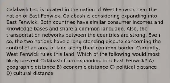 Calabash Inc. is located in the nation of West Fenwick near the nation of East Fenwick. Calabash is considering expanding into East Fenwick. Both countries have similar consumer incomes and knowledge bases and share a common language. Also, the transportation networks between the countries are strong. Even so, the two nations have a long-standing dispute concerning the control of an area of land along their common border. Currently, West Fenwick rules this land. Which of the following would most likely prevent Calabash from expanding into East Fenwick? A) geographic distance B) economic distance C) political distance D) cultural distance