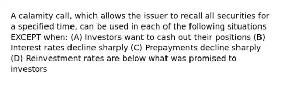 A calamity call, which allows the issuer to recall all securities for a specified time, can be used in each of the following situations EXCEPT when: (A) Investors want to cash out their positions (B) Interest rates decline sharply (C) Prepayments decline sharply (D) Reinvestment rates are below what was promised to investors