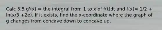 Calc 5.5 g'(x) = the integral from 1 to x of f(t)dt and f(x)= 1/2 + ln(x/3 +2e). If it exists, find the x-coordinate where the graph of g changes from concave down to concave up.