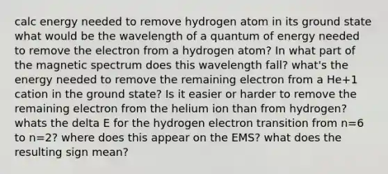 calc energy needed to remove hydrogen atom in its ground state what would be the wavelength of a quantum of energy needed to remove the electron from a hydrogen atom? In what part of the magnetic spectrum does this wavelength fall? what's the energy needed to remove the remaining electron from a He+1 cation in the ground state? Is it easier or harder to remove the remaining electron from the helium ion than from hydrogen? whats the delta E for the hydrogen electron transition from n=6 to n=2? where does this appear on the EMS? what does the resulting sign mean?