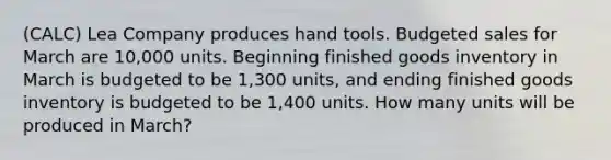 (CALC) Lea Company produces hand tools. Budgeted sales for March are 10,000 units. Beginning finished goods inventory in March is budgeted to be 1,300 units, and ending finished goods inventory is budgeted to be 1,400 units. How many units will be produced in March?