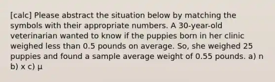 [calc] Please abstract the situation below by matching the symbols with their appropriate numbers. A 30-year-old veterinarian wanted to know if the puppies born in her clinic weighed less than 0.5 pounds on average. So, she weighed 25 puppies and found a sample average weight of 0.55 pounds. a) n b) x c) μ