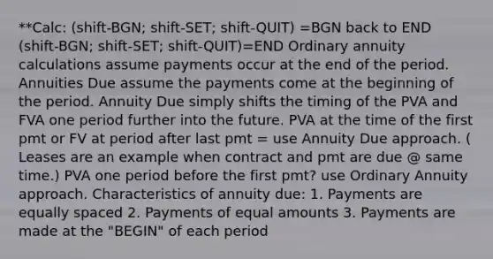 **Calc: (shift-BGN; shift-SET; shift-QUIT) =BGN back to END (shift-BGN; shift-SET; shift-QUIT)=END Ordinary annuity calculations assume payments occur at the end of the period. Annuities Due assume the payments come at the beginning of the period. Annuity Due simply shifts the timing of the PVA and FVA one period further into the future. PVA at the time of the first pmt or FV at period after last pmt = use Annuity Due approach. ( Leases are an example when contract and pmt are due @ same time.) PVA one period before the first pmt? use Ordinary Annuity approach. Characteristics of annuity due: 1. Payments are equally spaced 2. Payments of equal amounts 3. Payments are made at the "BEGIN" of each period