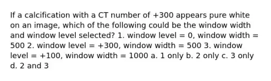 If a calcification with a CT number of +300 appears pure white on an image, which of the following could be the window width and window level selected? 1. window level = 0, window width = 500 2. window level = +300, window width = 500 3. window level = +100, window width = 1000 a. 1 only b. 2 only c. 3 only d. 2 and 3