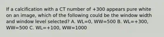 If a calcification with a CT number of +300 appears pure white on an image, which of the following could be the window width and window level selected? A. WL=0, WW=500 B. WL=+300, WW=500 C. WL=+100, WW=1000