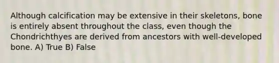 Although calcification may be extensive in their skeletons, bone is entirely absent throughout the class, even though the Chondrichthyes are derived from ancestors with well-developed bone. A) True B) False