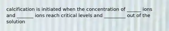 calcification is initiated when the concentration of ______ ions and _______ ions reach critical levels and _________ out of the solution