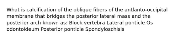 What is calcification of the oblique fibers of the antlanto-occipital membrane that bridges the posterior lateral mass and the posterior arch known as: Block vertebra Lateral ponticle Os odontoideum Posterior ponticle Spondyloschisis