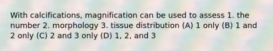 With calcifications, magnification can be used to assess 1. the number 2. morphology 3. tissue distribution (A) 1 only (B) 1 and 2 only (C) 2 and 3 only (D) 1, 2, and 3