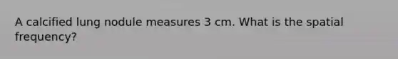 A calcified lung nodule measures 3 cm. What is the spatial frequency?