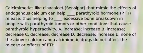 Calcimimetics like cinacalcet (Sensipar) that mimic the effects of endogenous calcium can help ____ parathyroid hormone (PTH) release, thus helping to ____ excessive bone breakdown in people with parathyroid tumors or other conditions that cause parathyroid hyperactivity. A. increase; increase B. increase; decrease C. decrease; decrease D. decrease; increase E. none of the above; calcium and calcimimetic drugs do not affect the release or effects of PTH