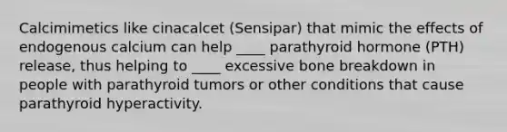 Calcimimetics like cinacalcet (Sensipar) that mimic the effects of endogenous calcium can help ____ parathyroid hormone (PTH) release, thus helping to ____ excessive bone breakdown in people with parathyroid tumors or other conditions that cause parathyroid hyperactivity.