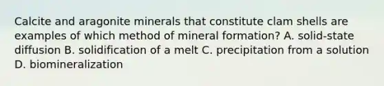 Calcite and aragonite minerals that constitute clam shells are examples of which method of mineral formation? A. solid-state diffusion B. solidification of a melt C. precipitation from a solution D. biomineralization