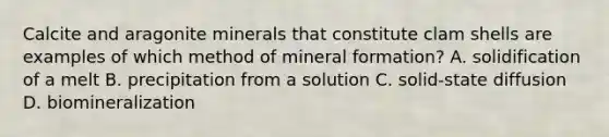 Calcite and aragonite minerals that constitute clam shells are examples of which method of mineral formation? A. solidification of a melt B. precipitation from a solution C. solid-state diffusion D. biomineralization