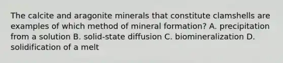 The calcite and aragonite minerals that constitute clamshells are examples of which method of mineral formation? A. precipitation from a solution B. solid-state diffusion C. biomineralization D. solidification of a melt