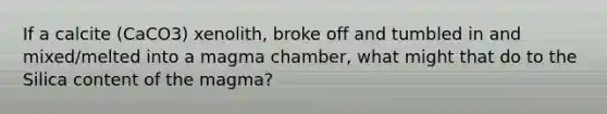 If a calcite (CaCO3) xenolith, broke off and tumbled in and mixed/melted into a magma chamber, what might that do to the Silica content of the magma?