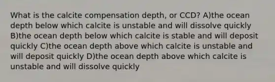 What is the calcite compensation depth, or CCD? A)the ocean depth below which calcite is unstable and will dissolve quickly B)the ocean depth below which calcite is stable and will deposit quickly C)the ocean depth above which calcite is unstable and will deposit quickly D)the ocean depth above which calcite is unstable and will dissolve quickly