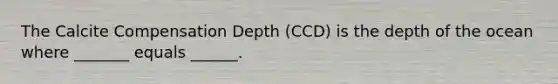 The Calcite Compensation Depth (CCD) is the depth of the ocean where _______ equals ______.