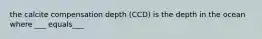 the calcite compensation depth (CCD) is the depth in the ocean where ___ equals___