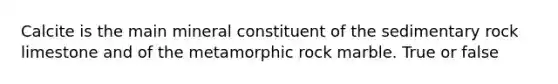 Calcite is the main mineral constituent of the sedimentary rock limestone and of the metamorphic rock marble. True or false