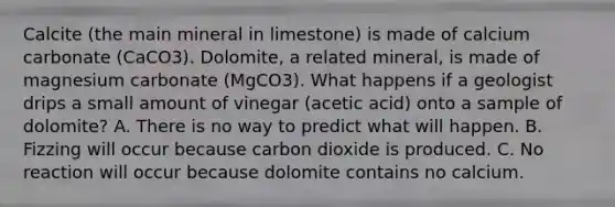 Calcite (the main mineral in limestone) is made of calcium carbonate (CaCO3). Dolomite, a related mineral, is made of magnesium carbonate (MgCO3). What happens if a geologist drips a small amount of vinegar (acetic acid) onto a sample of dolomite? A. There is no way to predict what will happen. B. Fizzing will occur because carbon dioxide is produced. C. No reaction will occur because dolomite contains no calcium.