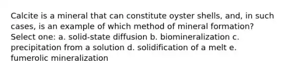 Calcite is a mineral that can constitute oyster shells, and, in such cases, is an example of which method of mineral formation? Select one: a. solid-state diffusion b. biomineralization c. precipitation from a solution d. solidification of a melt e. fumerolic mineralization